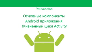 Тема доклада:
Основные компоненты
Android приложения.
Жизненный цикл Activity
 