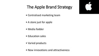 The Apple Brand Strategy
• Centralised marketing team
• A store just for apple
• Media fodder
• Education sales
• Varied products
• New innovations and attractiveness
 