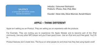 SALIENCE
(CATEGORY IDENTIFICATION
NEEDS SATISFIED)
Industry : Consumer Electronics
Products: iPhone, iPad, iPod, iMac
Founder : Steve Jobs, Steve Wozniak, Ronald Wayne
Apple isn’t selling you an Product. They are selling you an experience with the products.
For Example, They are inviting you to experience the Apple lifestyle and to become part of the iPod
community. Use any other MP3 player and you’ll hear good music. Use an iPod and you’ll feel good. You’ll fit
in.
Product features don’t create fans. The focus on what people do and show how they feel using Apple’s stuff.
APPLE – THINK DIFFERENT
 
