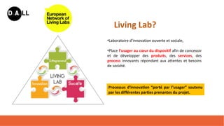 •Laboratoire d’innovation ouverte et sociale,
•Place l’usager au cœur du dispositif afin de concevoir
et de développer des produits, des services, des
process innovants répondant aux attentes et besoins
de société.
Living Lab?
Processus d’innovation “porté par l’usager” soutenu
par les différentes parties prenantes du projet.
 