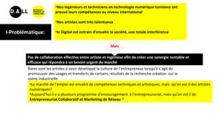 I-Problématique:
Pas de collaboration effective entre artiste et ingénieur afin de créer une synergie rentable et
efficace qui répondra à un besoin urgent du marché
Rares sont les artistes à avoir développé la culture de l’entrepreneur lorsqu’il s’agit de
promouvoir des usages et transferts de certains résultats de la recherche-création sur la
scène industrielle.
•Nos ingénieurs et techniciens en technologie numérique tunisiens ont
prouvé leurs compétences au niveau international
•Nos artistes sont très talentueux
•le Digital est entrain d’envahir la société, une totale interférence
Mais
•Le marché de l’emploi est envahit de compétences techniques et artistiques, mais qu’on est il des artistes
numériques?
•Aujourd’hui il y a plusieurs programme d’encouragement à l’entrepreunariat, mais qu’on est il de
Entrepreneuriat Collaboratif et Marketing de Réseau ?
 