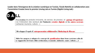 Leader dans l’émergence de la création numérique en Tunisie, l’école Netinfo en collaboration avec
l’association Createc lance le premier Linving Lab en Tunisie (DigiArt Living Lab) :
Co-création de produits innovants, de service, de process, et partage d’expérience
via l’intéraction des secteurs de l’industrie créative digitale et les autres secteurs
(artisanat, tourisme, culture…)
Co-création de produits innovants, de service, de process, et partage d’expérience
via l’intéraction des secteurs de l’industrie créative digitale et les autres secteurs
(artisanat, tourisme, culture…)
Développerl’esprit d’ entrepreneuriat collaboratifet Marketing de RéseauDévelopperl’esprit d’ entrepreneuriat collaboratifet Marketing de Réseau
Aider les usagers à adopter le concept de gamification dans leurs systèmes afin de
se rapprocherde leurs cibles (éducation, économie, industrie, santé, culture,…)
Aider les usagers à adopter le concept de gamification dans leurs systèmes afin de
se rapprocherde leurs cibles (éducation, économie, industrie, santé, culture,…)
 