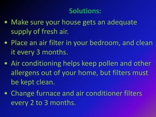 Solutions:
• Make sure your house gets an adequate
supply of fresh air.
• Place an air filter in your bedroom, and clean
it every 3 months.
• Air conditioning helps keep pollen and other
allergens out of your home, but filters must
be kept clean.
• Change furnace and air conditioner filters
every 2 to 3 months.
 