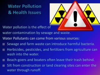 Water pollution is the effect of
water contamination by sewage and waste.
Water Pollutants can come from various sources:
 Sewage and farm waste can introduce harmful bacteria.
 Herbicides, pesticides, and fertilizers from agriculture can
wash into the water.
 Beach-goers and boaters often leave their trash behind.
 Silt from construction or land clearing sites can enter the
water through runoff.
 