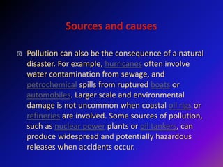  Pollution can also be the consequence of a natural
disaster. For example, hurricanes often involve
water contamination from sewage, and
petrochemical spills from ruptured boats or
automobiles. Larger scale and environmental
damage is not uncommon when coastal oil rigs or
refineries are involved. Some sources of pollution,
such as nuclear power plants or oil tankers, can
produce widespread and potentially hazardous
releases when accidents occur.
 