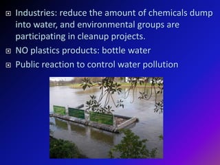  Industries: reduce the amount of chemicals dump
into water, and environmental groups are
participating in cleanup projects.
 NO plastics products: bottle water
 Public reaction to control water pollution
 