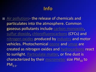  Air pollution:- the release of chemicals and
particulates into the atmosphere. Common
gaseous pollutants include carbon monoxide,
sulfur dioxide, chlorofluorocarbons (CFCs) and
nitrogen oxides produced by industry and motor
vehicles. Photochemical ozone and smog are
created as nitrogen oxides and hydrocarbons react
to sunlight. Particulate matter, or fine dust is
characterized by their micrometer size PM10 to
PM2.5.
 