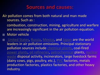 Air pollution comes from both natural and man made
sources. Such as :
combustion, construction, mining, agriculture and warfare
are increasingly significant in the air pollution equation.
 Motor vehicle
 United States, Russia, Mexico, and Japan are the world
leaders in air pollution emissions. Principal stationary
pollution sources include chemical plants, coal-fired
power plants, oil refineries, petrochemical plants, nuclear
waste disposal activity, incinerators, large livestock farms
(dairy cows, pigs, poultry, etc.), PVC factories, metals
production factories, plastics factories, and other heavy
industry.
 