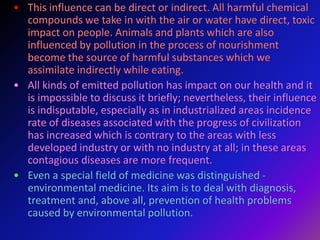 • This influence can be direct or indirect. All harmful chemical
compounds we take in with the air or water have direct, toxic
impact on people. Animals and plants which are also
influenced by pollution in the process of nourishment
become the source of harmful substances which we
assimilate indirectly while eating.
• All kinds of emitted pollution has impact on our health and it
is impossible to discuss it briefly; nevertheless, their influence
is indisputable, especially as in industrialized areas incidence
rate of diseases associated with the progress of civilization
has increased which is contrary to the areas with less
developed industry or with no industry at all; in these areas
contagious diseases are more frequent.
• Even a special field of medicine was distinguished -
environmental medicine. Its aim is to deal with diagnosis,
treatment and, above all, prevention of health problems
caused by environmental pollution.
 