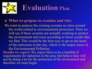  What we propose to examine and why:
We want to analyze the existing systems in cities around
the world related to environmental protection. Then we
will see if these systems are actually working to protect
the environment and react according to those results that
we find. This would be the best way to get to the heart
of the emissions in the city, which is the major cause of
the Environmental Pollution.
Results we expect: We expect there to be a handful of
requirements for industries in the area, but believe they will
not be doing a lot for the protection of the environment and
therefore we must begin.
 