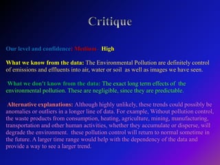 Our level and confidence: Medium - High
What we know from the data: The Environmental Pollution are definitely control
of emissions and effluents into air, water or soil as well as images we have seen.
What we don't know from the data: The exact long term effects of the
environmental pollution. These are negligible, since they are predictable.
Alternative explanations: Although highly unlikely, these trends could possibly be
anomalies or outliers in a longer line of data. For example, Without pollution control,
the waste products from consumption, heating, agriculture, mining, manufacturing,
transportation and other human activities, whether they accumulate or disperse, will
degrade the environment. these pollution control will return to normal sometime in
the future. A larger time range would help with the dependency of the data and
provide a way to see a larger trend.
 