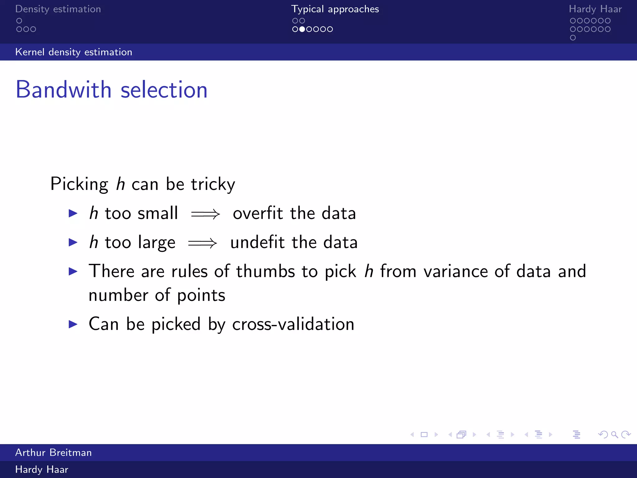 .
.
.
.
.
.
.
.
.
.
.
.
.
.
.
.
.
.
.
.
.
.
.
.
.
.
.
.
.
.
.
.
.
.
.
.
.
.
.
.
Density estimation Typical approaches Hardy Haar
Kernel density estimation
Bandwith selection
Picking h can be tricky
▶ h too small =⇒ overﬁt the data
▶ h too large =⇒ underﬁt the data
▶ There are rules of thumbs to pick h from variance of data and
number of points
▶ Can be picked by cross-validation
Arthur Breitman
Hardy Haar
 