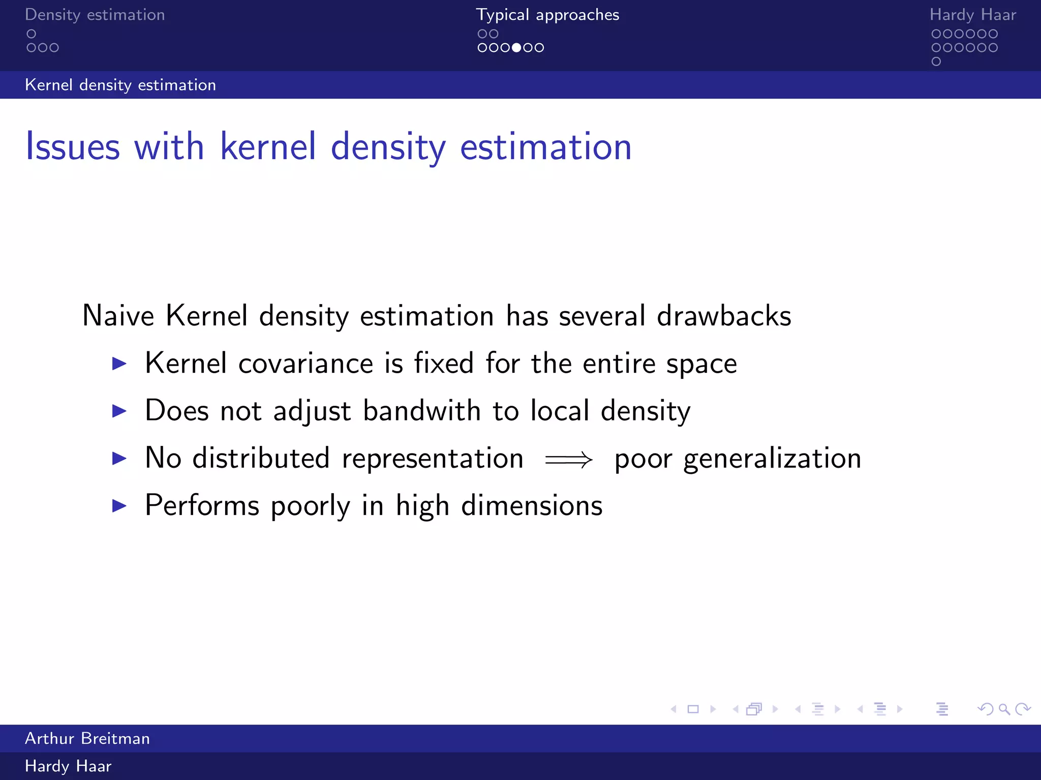 .
.
.
.
.
.
.
.
.
.
.
.
.
.
.
.
.
.
.
.
.
.
.
.
.
.
.
.
.
.
.
.
.
.
.
.
.
.
.
.
Density estimation Typical approaches Hardy Haar
Kernel density estimation
Issues with kernel density estimation
Naive Kernel density estimation has several drawbacks
▶ Kernel covariance is ﬁxed for the entire space
▶ Does not adjust bandwith to local density
▶ No distributed representation =⇒ poor generalization
▶ Performs poorly in high dimensions
Arthur Breitman
Hardy Haar
 