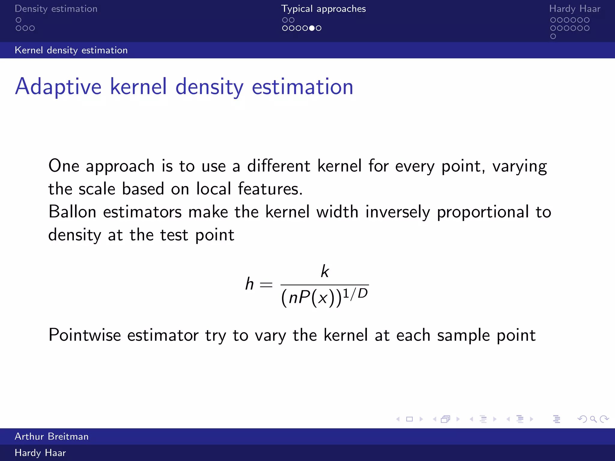 .
.
.
.
.
.
.
.
.
.
.
.
.
.
.
.
.
.
.
.
.
.
.
.
.
.
.
.
.
.
.
.
.
.
.
.
.
.
.
.
Density estimation Typical approaches Hardy Haar
Kernel density estimation
Adaptive kernel density estimation
One approach is to use a diﬀerent kernel for every point, varying
the scale based on local features.
Ballon estimators make the kernel width inversely proportional to
density at the test point
h =
k
(nP(x))1/D
Pointwise estimator try to vary the kernel at each sample point
Arthur Breitman
Hardy Haar
 