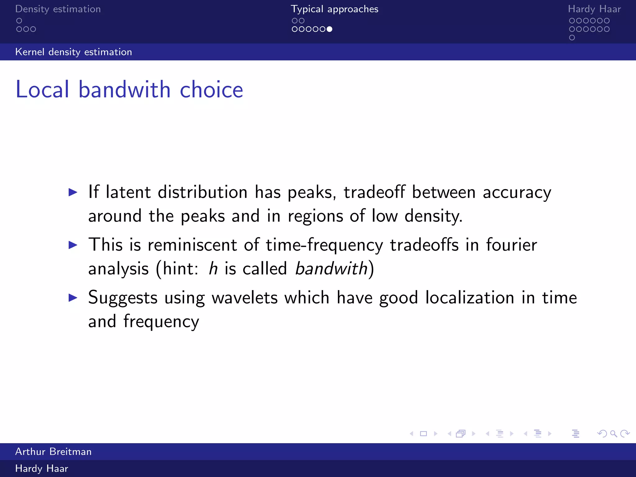 .
.
.
.
.
.
.
.
.
.
.
.
.
.
.
.
.
.
.
.
.
.
.
.
.
.
.
.
.
.
.
.
.
.
.
.
.
.
.
.
Density estimation Typical approaches Hardy Haar
Kernel density estimation
Local bandwith choice
▶ If latent distribution has peaks, tradeoﬀ between accuracy
around the peaks and in regions of low density.
▶ This is reminiscent of time-frequency tradeoﬀs in fourier
analysis (hint: h is called bandwith)
▶ Suggests using wavelets which have good localization in time
and frequency
Arthur Breitman
Hardy Haar
 
