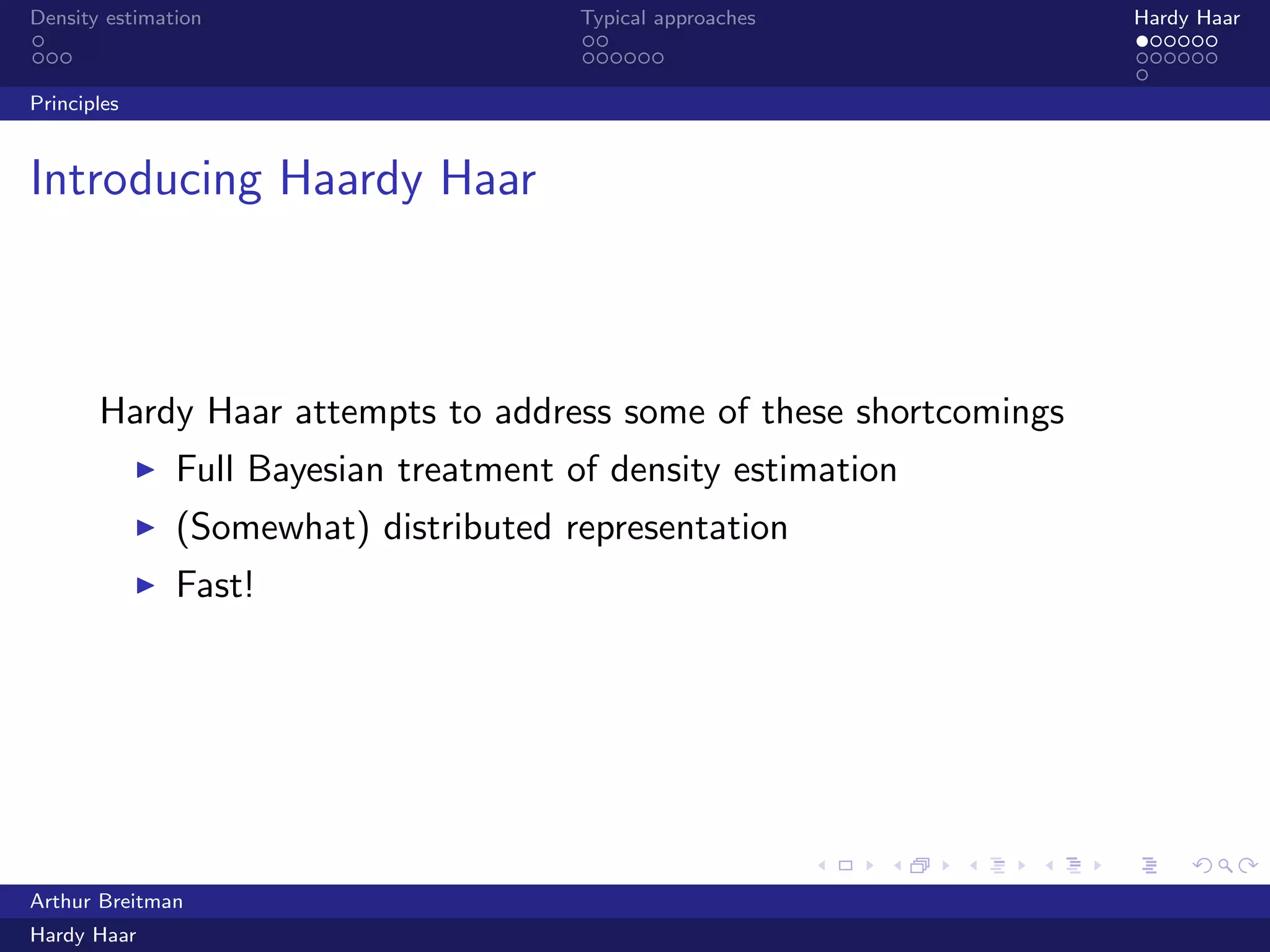 .
.
.
.
.
.
.
.
.
.
.
.
.
.
.
.
.
.
.
.
.
.
.
.
.
.
.
.
.
.
.
.
.
.
.
.
.
.
.
.
Density estimation Typical approaches Hardy Haar
Principles
Introducing Haardy Haar
Hardy Haar attempts to address some of these shortcomings
▶ Full Bayesian treatment of density estimation
▶ (Somewhat) distributed representation
▶ Fast!
Arthur Breitman
Hardy Haar
 