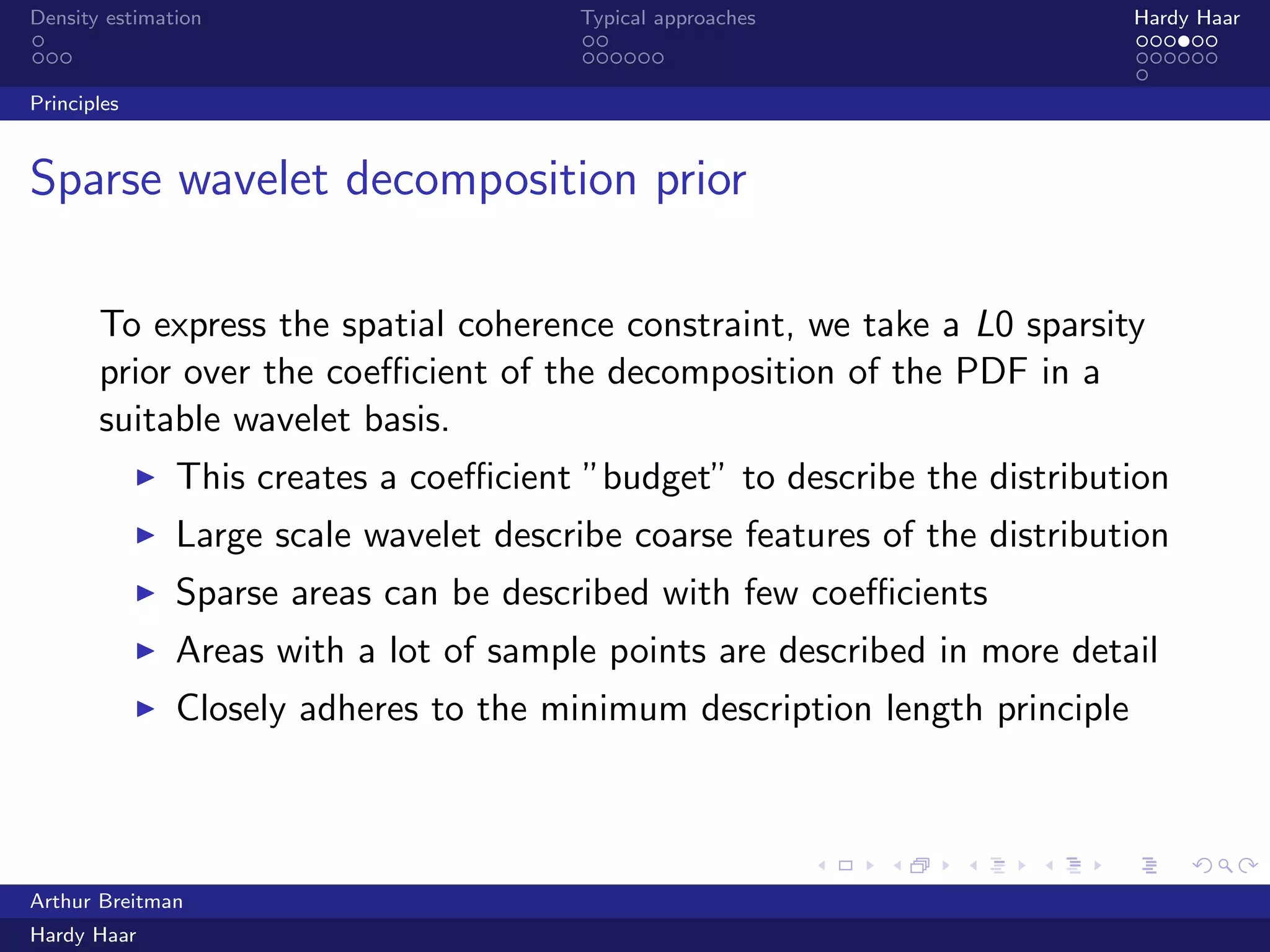 .
.
.
.
.
.
.
.
.
.
.
.
.
.
.
.
.
.
.
.
.
.
.
.
.
.
.
.
.
.
.
.
.
.
.
.
.
.
.
.
Density estimation Typical approaches Hardy Haar
Principles
Sparse wavelet decomposition prior
To express the spatial coherence constraint, we take a L0 sparsity
prior over the coeﬃcient of the decomposition of the PDF in a
suitable wavelet basis.
▶ This creates a coeﬃcient ”budget” to describe the distribution
▶ Large scale wavelet describe coarse features of the distribution
▶ Sparse areas can be described with few coeﬃcients
▶ Areas with a lot of sample points are described in more detail
▶ Closely adheres to the minimum description length principle
Arthur Breitman
Hardy Haar
 