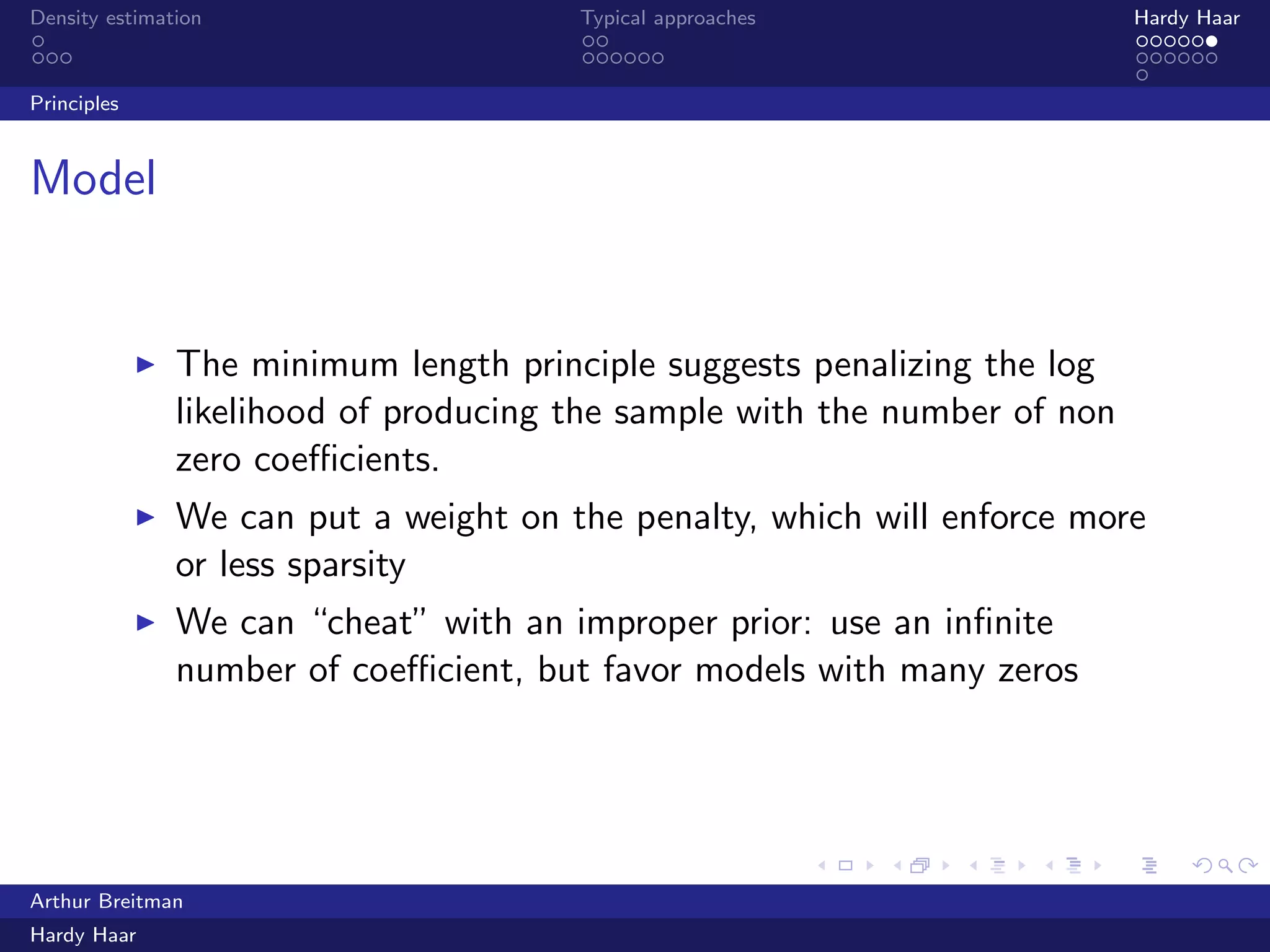 .
.
.
.
.
.
.
.
.
.
.
.
.
.
.
.
.
.
.
.
.
.
.
.
.
.
.
.
.
.
.
.
.
.
.
.
.
.
.
.
Density estimation Typical approaches Hardy Haar
Principles
Model
▶ The minimum length principle suggests penalizing the log
likelihood of producing the sample with the number of non
zero coeﬃcients.
▶ We can put a weight on the penalty, which will enforce more
or less sparsity
▶ We can “cheat” with an improper prior: use an inﬁnite
number of coeﬃcient, but favor models with many zeros
Arthur Breitman
Hardy Haar
 