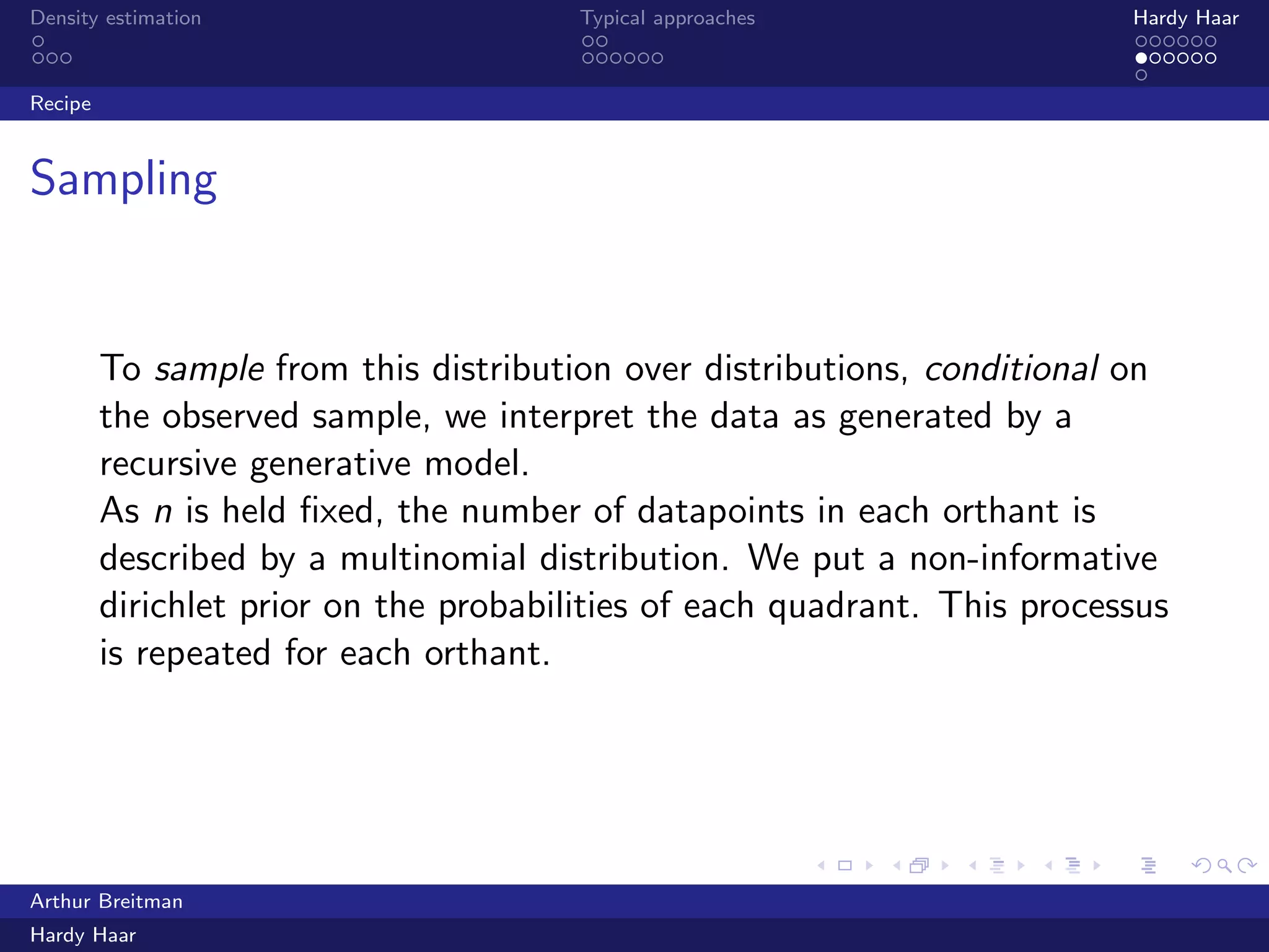 .
.
.
.
.
.
.
.
.
.
.
.
.
.
.
.
.
.
.
.
.
.
.
.
.
.
.
.
.
.
.
.
.
.
.
.
.
.
.
.
Density estimation Typical approaches Hardy Haar
Recipe
Sampling
To sample from this distribution over distributions, conditional on
the observed sample, we interpret the data as generated by a
recursive generative model.
As n is held ﬁxed, the number of datapoints in each orthant is
described by a multinomial distribution. We put a non-informative
dirichlet prior on the probabilities of each quadrant. This processus
is repeated for each orthant.
Arthur Breitman
Hardy Haar
 