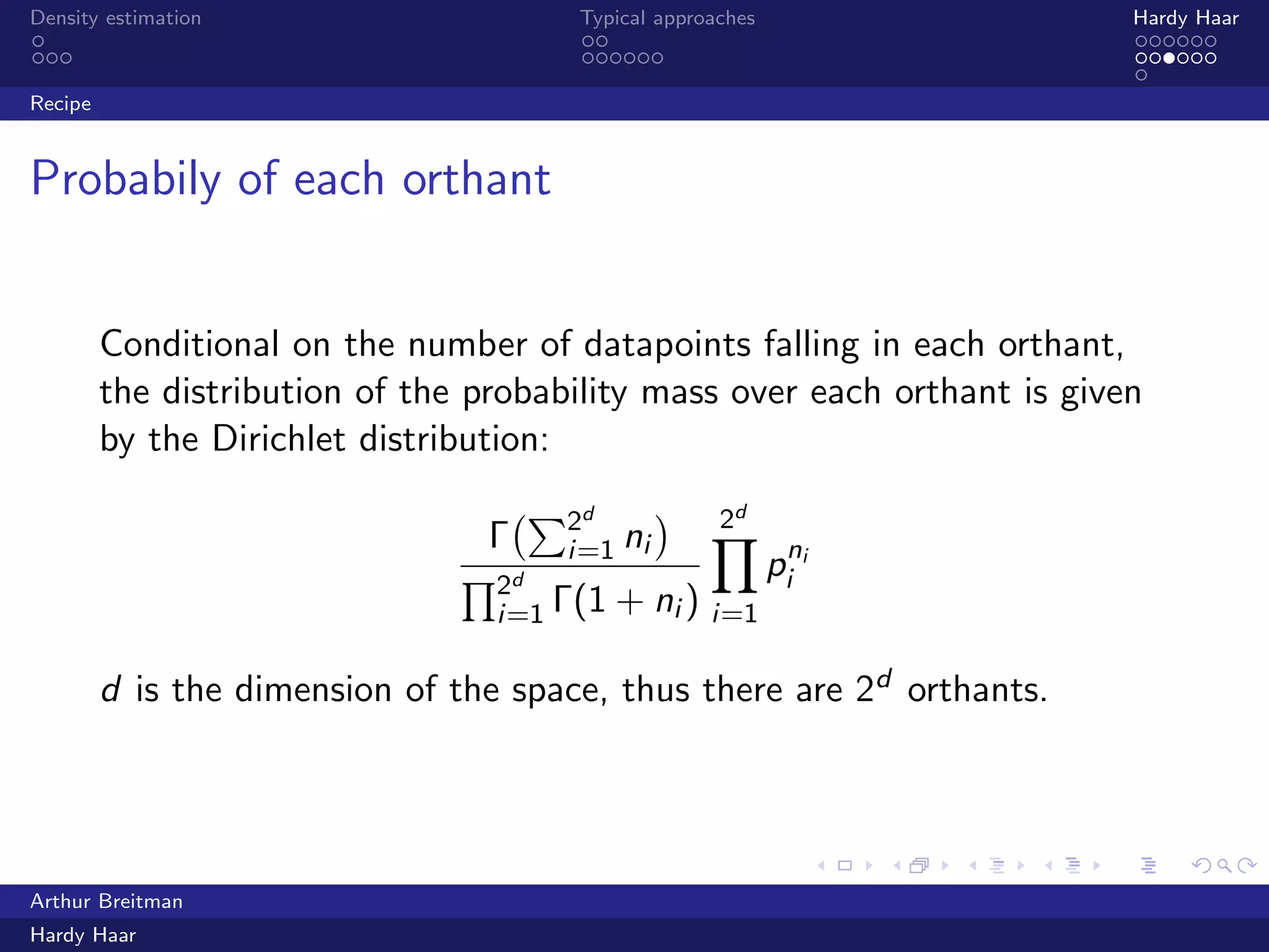 .
.
.
.
.
.
.
.
.
.
.
.
.
.
.
.
.
.
.
.
.
.
.
.
.
.
.
.
.
.
.
.
.
.
.
.
.
.
.
.
Density estimation Typical approaches Hardy Haar
Recipe
Probabily of each orthant
Conditional on the number of datapoints falling in each orthant,
the distribution of the probability mass over each orthant is given
by the Dirichlet distribution:
Γ
(∑2d
i=1 ni
)
∏2d
i=1 Γ(1 + ni )
2d
∏
i=1
pni
i
d is the dimension of the space, thus there are 2d orthants.
Arthur Breitman
Hardy Haar
 