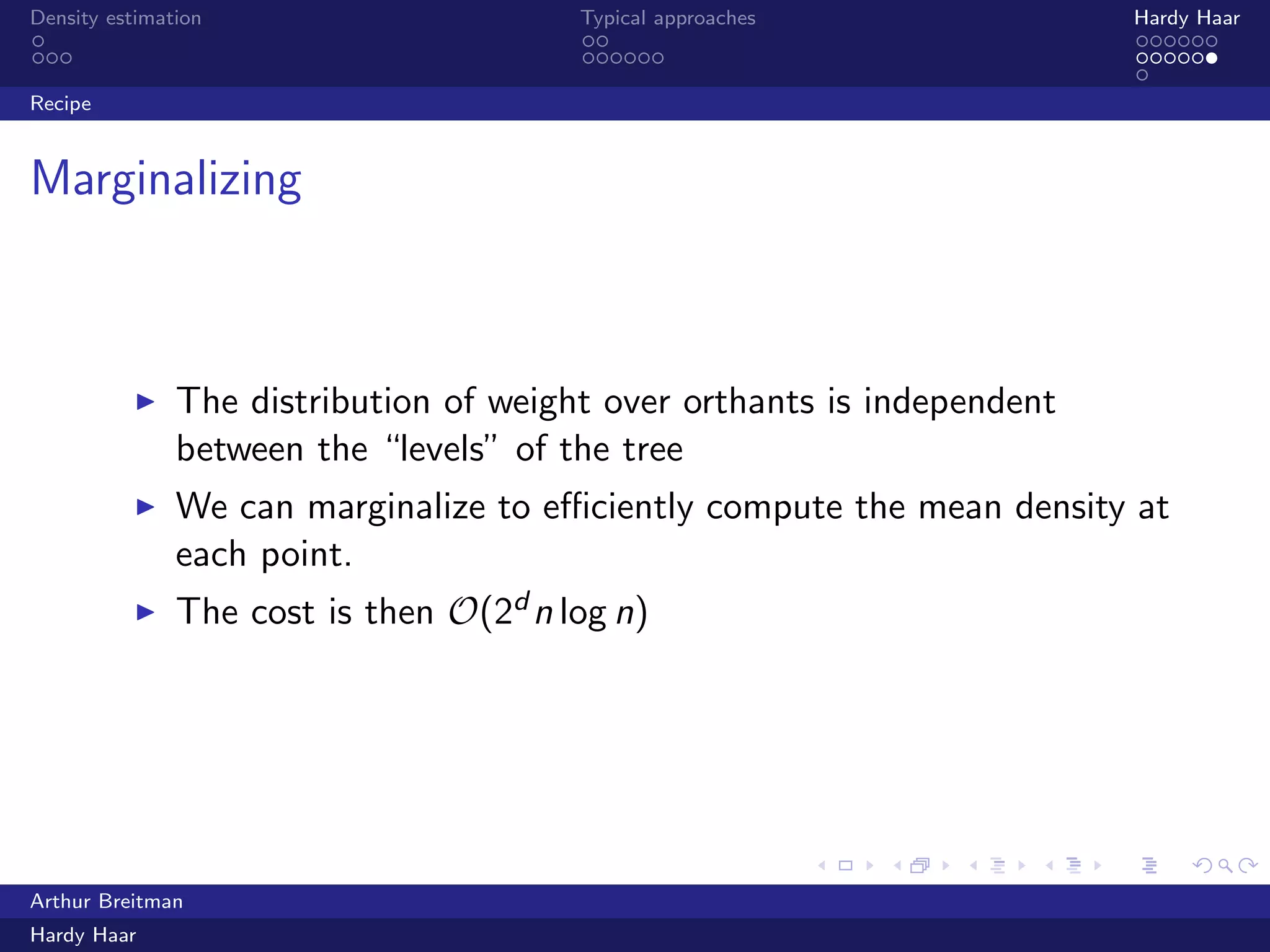 .
.
.
.
.
.
.
.
.
.
.
.
.
.
.
.
.
.
.
.
.
.
.
.
.
.
.
.
.
.
.
.
.
.
.
.
.
.
.
.
Density estimation Typical approaches Hardy Haar
Recipe
Marginalizing
▶ The distribution of weight over orthants is independent
between the “levels” of the tree
▶ We can marginalize to eﬃciently compute the mean density at
each point.
▶ The cost is then O(2d n log n)
Arthur Breitman
Hardy Haar
 