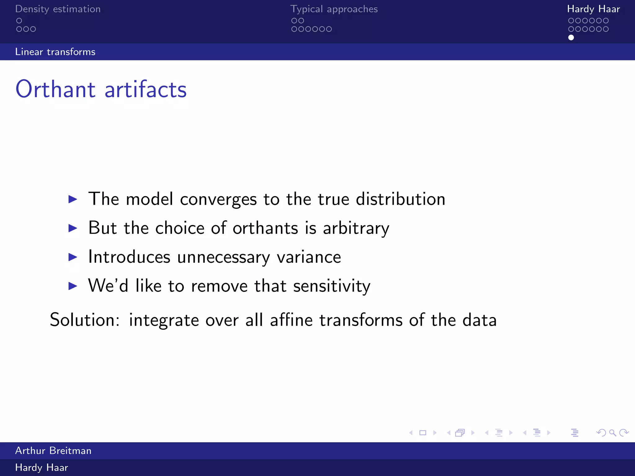 .
.
.
.
.
.
.
.
.
.
.
.
.
.
.
.
.
.
.
.
.
.
.
.
.
.
.
.
.
.
.
.
.
.
.
.
.
.
.
.
Density estimation Typical approaches Hardy Haar
Linear transforms
Orthant artifacts
▶ The model converges to the true distribution
▶ But the choice of orthants is arbitrary
▶ Introduces unnecessary variance
▶ We’d like to remove that sensitivity
Solution: integrate over all aﬃne transforms of the data
Arthur Breitman
Hardy Haar
 