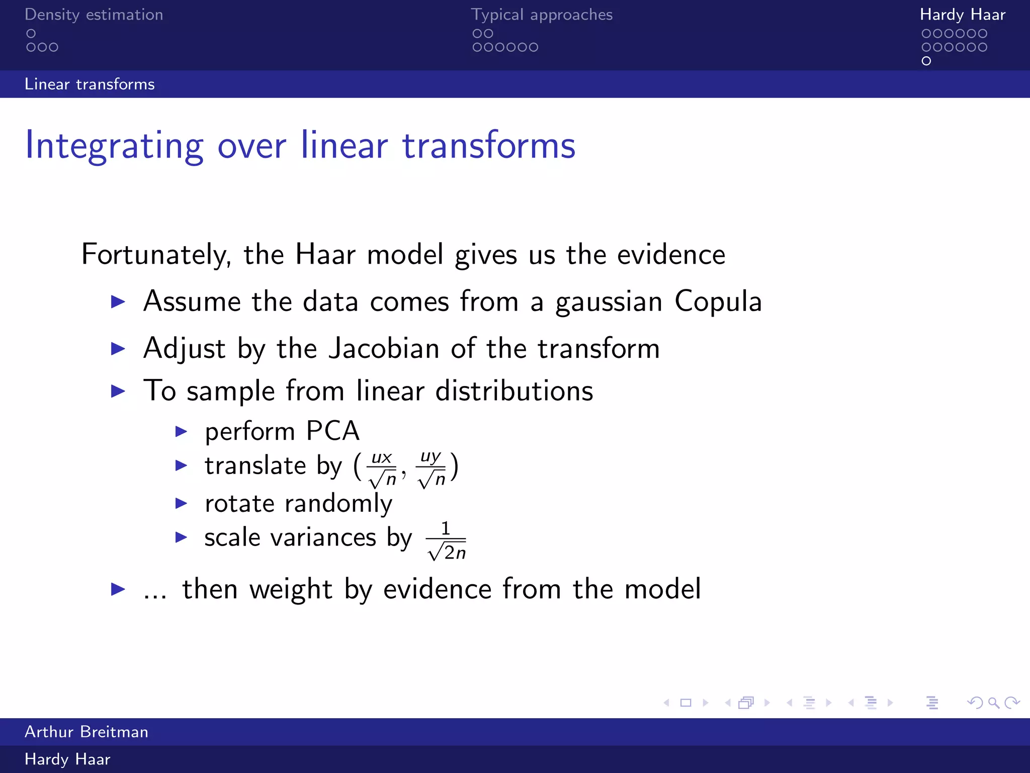 .
.
.
.
.
.
.
.
.
.
.
.
.
.
.
.
.
.
.
.
.
.
.
.
.
.
.
.
.
.
.
.
.
.
.
.
.
.
.
.
Density estimation Typical approaches Hardy Haar
Linear transforms
Integrating over linear transforms
Fortunately, the Haar model gives us the evidence
▶ Assume the data comes from a gaussian Copula
▶ Adjust by the Jacobian of the transform
▶ To sample from linear distributions
▶ perform PCA
▶ translate by ( ux√
n
, uy√
n
)
▶ rotate randomly
▶ scale variances by 1√
2n
▶ ... then weight by evidence from the model
Arthur Breitman
Hardy Haar
 