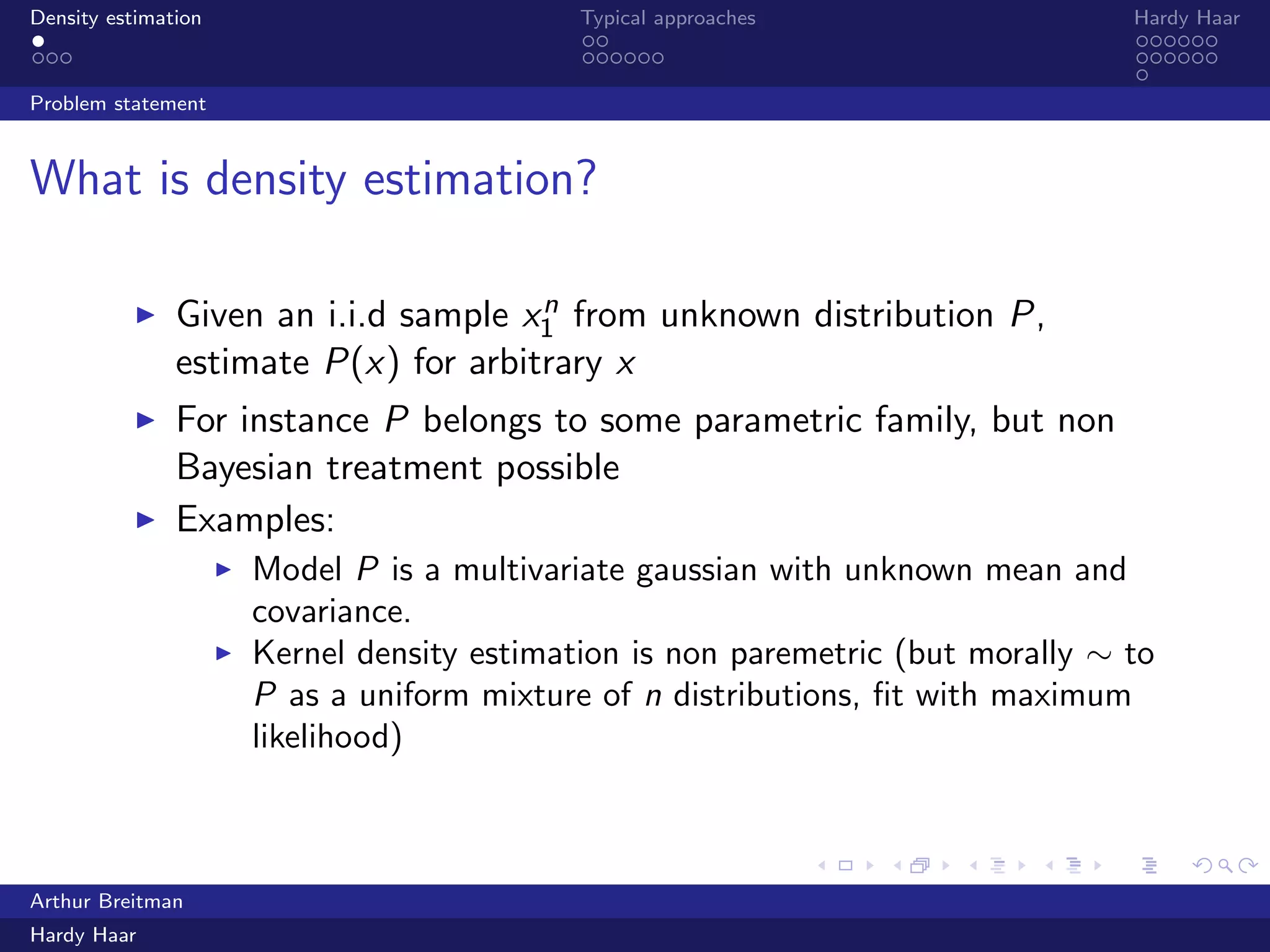 .
.
.
.
.
.
.
.
.
.
.
.
.
.
.
.
.
.
.
.
.
.
.
.
.
.
.
.
.
.
.
.
.
.
.
.
.
.
.
.
Density estimation Typical approaches Hardy Haar
Problem statement
What is density estimation?
▶ Given an i.i.d sample xn
1 from unknown distribution P,
estimate P(x) for arbitrary x
▶ For instance P belongs to some parametric family, but non
Bayesian treatment possible
▶ Examples:
▶ Model P is a multivariate gaussian with unknown mean and
covariance.
▶ Kernel density estimation is non paremetric (but morally ∼ to
P as a uniform mixture of n distributions, ﬁt with maximum
likelihood)
Arthur Breitman
Hardy Haar
 