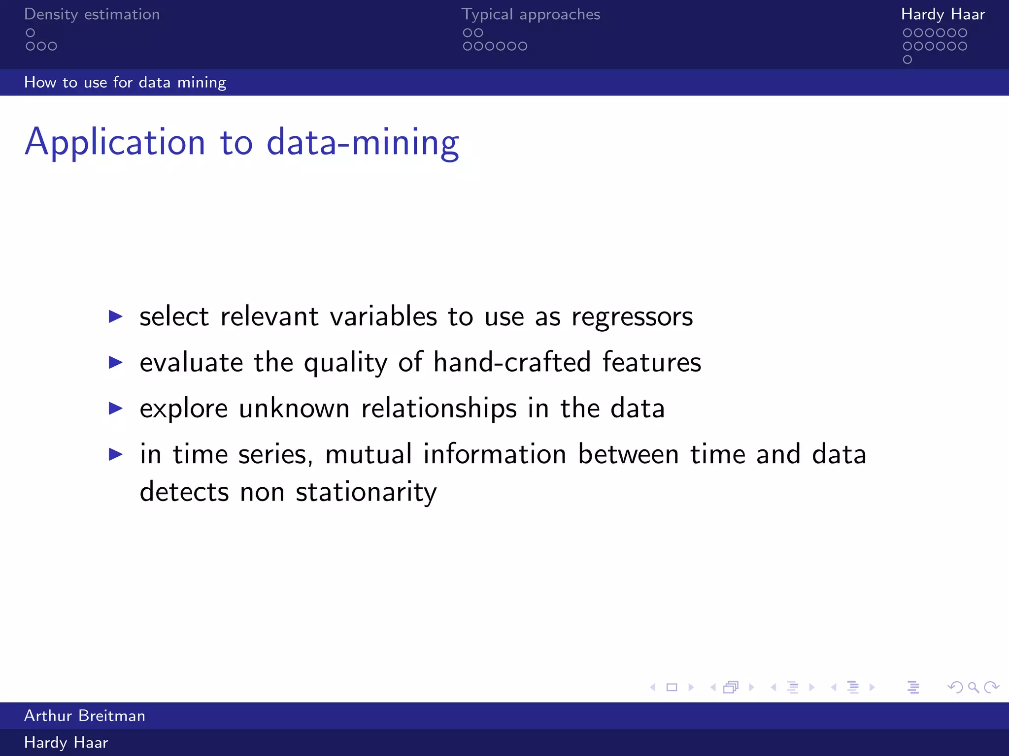 .
.
.
.
.
.
.
.
.
.
.
.
.
.
.
.
.
.
.
.
.
.
.
.
.
.
.
.
.
.
.
.
.
.
.
.
.
.
.
.
Density estimation Typical approaches Hardy Haar
How to use for data mining
Application to data-mining
▶ select relevant variables to use as regressors
▶ evaluate the quality of hand-crafted features
▶ explore unknown relationships in the data
▶ in time series, mutual information between time and data
detects non stationarity
Arthur Breitman
Hardy Haar
 