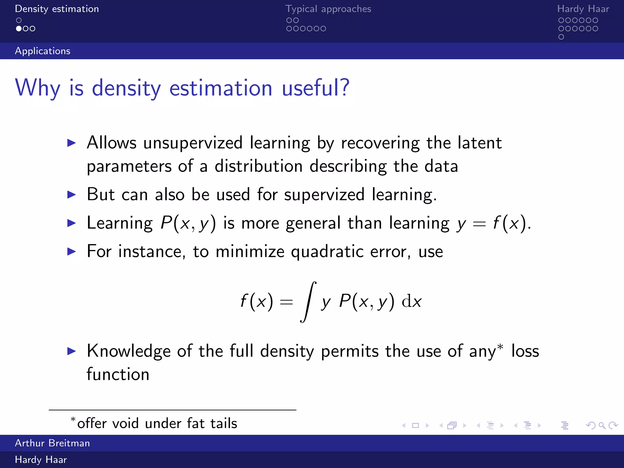 .
.
.
.
.
.
.
.
.
.
.
.
.
.
.
.
.
.
.
.
.
.
.
.
.
.
.
.
.
.
.
.
.
.
.
.
.
.
.
.
Density estimation Typical approaches Hardy Haar
Applications
Why is density estimation useful?
▶ Allows unsupervized learning by recovering the latent
parameters of a distribution describing the data
▶ But can also be used for supervized learning.
▶ Learning P(x, y) is more general than learning y = f (x).
▶ For instance, to minimize quadratic error, use
f (x) =
∫
y P(x, y) dx
∫
P(x, y) dx
▶ Knowledge of the full density permits the use of any∗ loss
function
∗
oﬀer void under fat tails
Arthur Breitman
Hardy Haar
 
