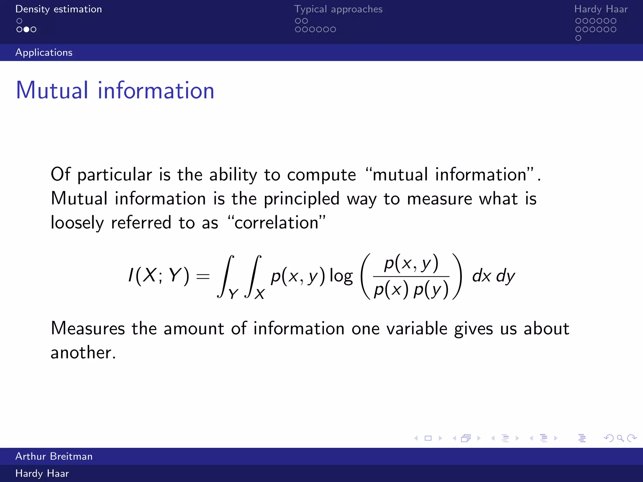 .
.
.
.
.
.
.
.
.
.
.
.
.
.
.
.
.
.
.
.
.
.
.
.
.
.
.
.
.
.
.
.
.
.
.
.
.
.
.
.
Density estimation Typical approaches Hardy Haar
Applications
Mutual information
Of particular is the ability to compute “mutual information”.
Mutual information is the principled way to measure what is
loosely referred to as “correlation”
I(X; Y ) =
∫
Y
∫
X
p(x, y) log
(
p(x, y)
p(x) p(y)
)
dx dy
Measures the amount of information one variable gives us about
another.
Arthur Breitman
Hardy Haar
 