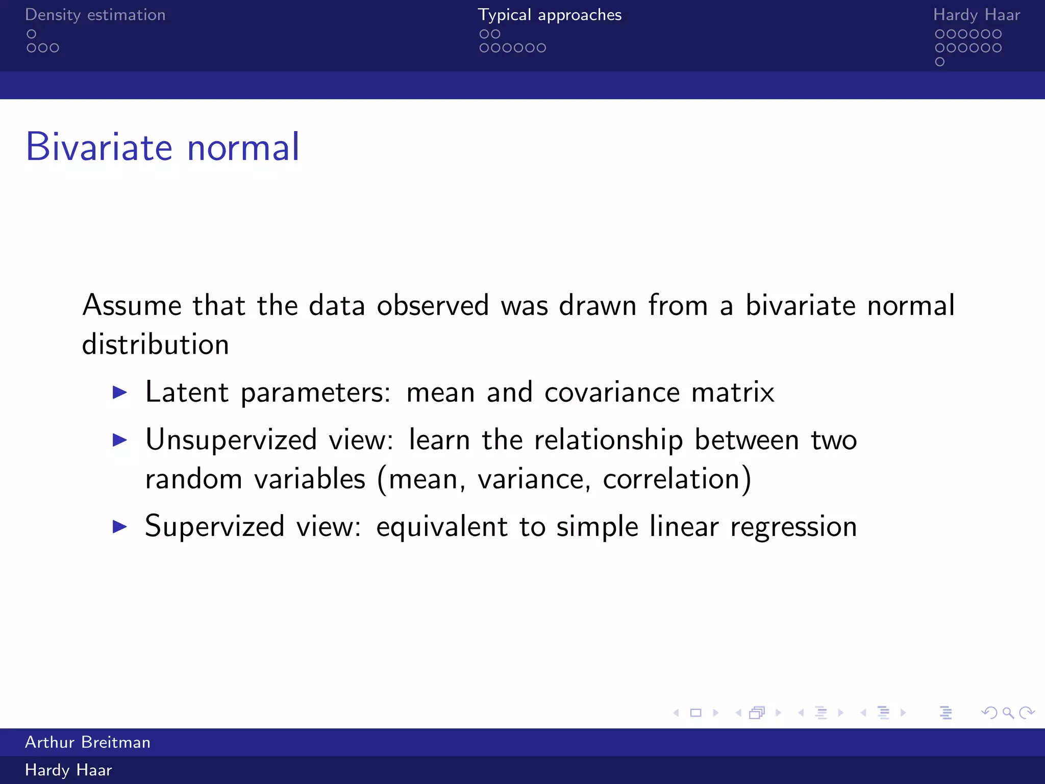.
.
.
.
.
.
.
.
.
.
.
.
.
.
.
.
.
.
.
.
.
.
.
.
.
.
.
.
.
.
.
.
.
.
.
.
.
.
.
.
Density estimation Typical approaches Hardy Haar
Bivariate normal
Assume that the data observed was drawn from a bivariate normal
distribution
▶ Latent parameters: mean and covariance matrix
▶ Unsupervized view: learn the relationship between two
random variables (mean, variance, correlation)
▶ Supervized view: equivalent to simple linear regression
Arthur Breitman
Hardy Haar
 