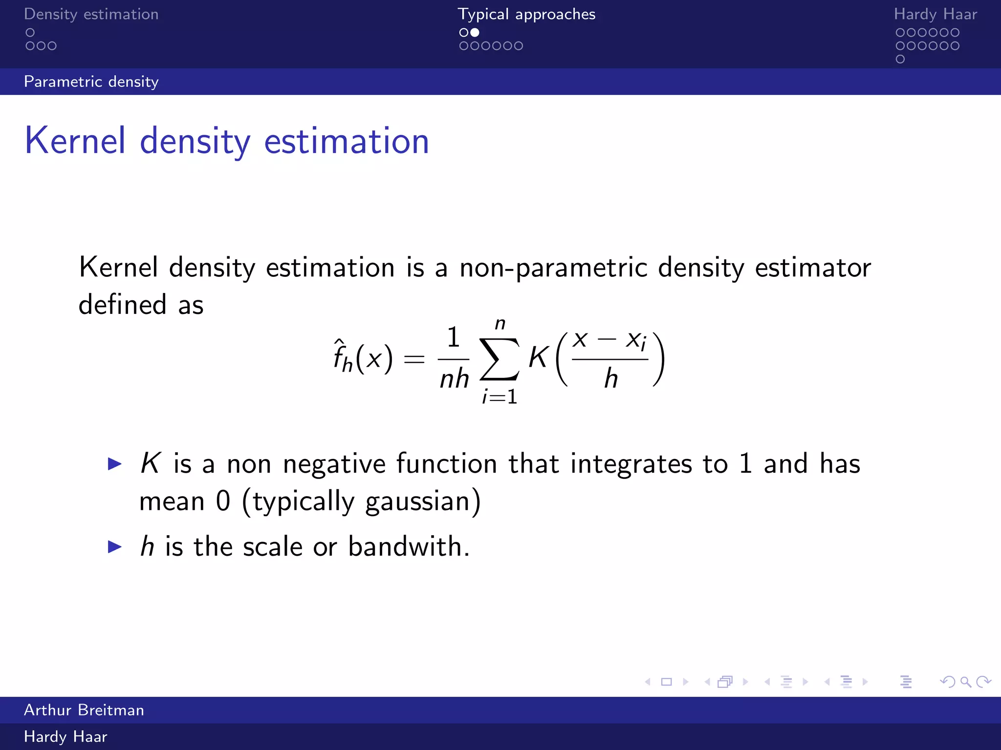 .
.
.
.
.
.
.
.
.
.
.
.
.
.
.
.
.
.
.
.
.
.
.
.
.
.
.
.
.
.
.
.
.
.
.
.
.
.
.
.
Density estimation Typical approaches Hardy Haar
Parametric density
Kernel density estimation
Kernel density estimation is a non-parametric density estimator
deﬁned as
ˆfh(x) =
1
nh
n∑
i=1
K
(x − xi
h
)
▶ K is a non negative function that integrates to 1 and has
mean 0 (typically gaussian)
▶ h is the scale or bandwith.
Arthur Breitman
Hardy Haar
 