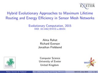 Hybrid Evolutionary Approaches to Maximum Lifetime
Routing and Energy Eﬃciency in Sensor Mesh Networks
Evolutionary Computation, 2015
DOI: 10.1162/EVCO a 00151
Alma Rahat
Richard Everson
Jonathan Fieldsend
Computer Science
University of Exeter
United Kingdom
Rahat, Everson & Fieldsend Max. Lifetime Routing and Energy Eﬃciency GECCO, July 2015 1 / 12
 