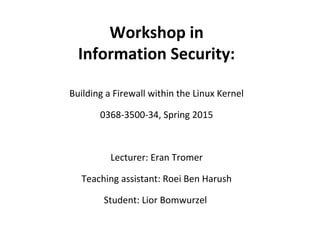 Workshop in
Information Security:
Building a Firewall within the Linux Kernel
0368-3500-34, Spring 2015
Lecturer: Eran Tromer
Teaching assistant: Roei Ben Harush
Student: Lior Bomwurzel
 