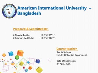 American International University –
Bangladesh
Prepared & Submitted By-
# Bhakta, Partha ID: 15-29051-1
# Rahman, Md Rubel ID: 15-28447-1
Course teacher-
Kaspia Sultana
Faculty Of English Department
Date of Submission
3rd April, 2016
 