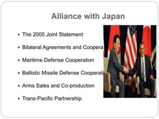 Alliance with Japan
 The 2005 Joint Statement
 Bilateral Agreements and Cooperation
 Maritime Defense Cooperation
 Ballistic Missile Defense Cooperation
 Arms Sales and Co-production
 Trans-Pacific Partnership
 