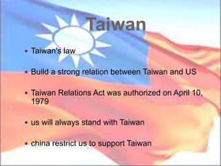 Taiwan
 Taiwan's law
 Build a strong relation between Taiwan and US
 Taiwan Relations Act was authorized on April 10,
1979
 us will always stand with Taiwan
 china restrict us to support Taiwan
 