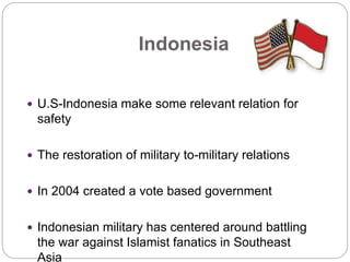 Indonesia
 U.S-Indonesia make some relevant relation for
safety
 The restoration of military to-military relations
 In 2004 created a vote based government
 Indonesian military has centered around battling
the war against Islamist fanatics in Southeast
Asia
 