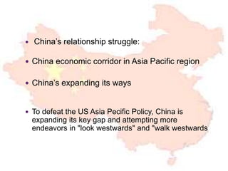  China’s relationship struggle:
 China economic corridor in Asia Pacific region
 China’s expanding its ways
 To defeat the US Asia Pecific Policy, China is
expanding its key gap and attempting more
endeavors in "look westwards" and "walk westwards
 