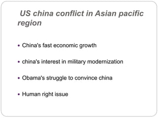 US china conflict in Asian pacific
region
 China's fast economic growth
 china's interest in military modernization
 Obama's struggle to convince china
 Human right issue
 