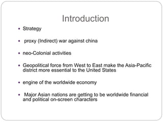 Introduction
 Strategy
 proxy (Indirect) war against china
 neo-Colonial activities
 Geopolitical force from West to East make the Asia-Pacific
district more essential to the United States
 engine of the worldwide economy
 Major Asian nations are getting to be worldwide financial
and political on-screen characters
 