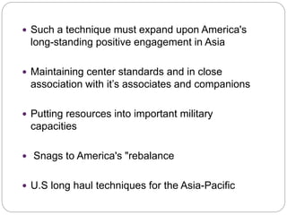 . Such a technique must expand upon America's
long-standing positive engagement in Asia
 Maintaining center standards and in close
association with it’s associates and companions
 Putting resources into important military
capacities
 Snags to America's "rebalance
 U.S long haul techniques for the Asia-Pacific
 