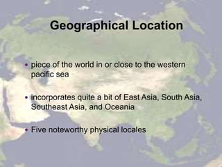 Geographical Location
 piece of the world in or close to the western
pacific sea
 incorporates quite a bit of East Asia, South Asia,
Southeast Asia, and Oceania
 Five noteworthy physical locales
 