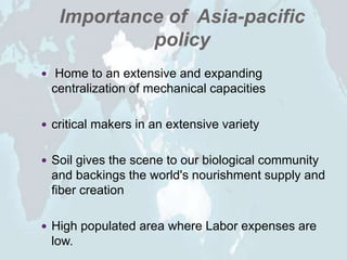 Importance of Asia-pacific
policy
 Home to an extensive and expanding
centralization of mechanical capacities
 critical makers in an extensive variety
 Soil gives the scene to our biological community
and backings the world's nourishment supply and
fiber creation
 High populated area where Labor expenses are
low.
 