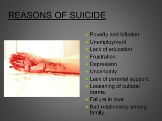REASONS OF SUICIDE
 Poverty and Inflation
 Unemployment
 Lack of education
 Frustration
 Depression
 Uncertainty
 Lack of parental support.
 Loosening of cultural
norms.
 Failure in love
 Bad relationship among
family.
 