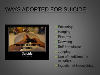 WAYS ADOPTED FOR SUICIDE
 Poisoning
 Hanging
 Firearms
 Drowning
 Self-Immolation
 Jumping
 Use of medicines (in
minority).
 Ingestion of insecticides.
 
