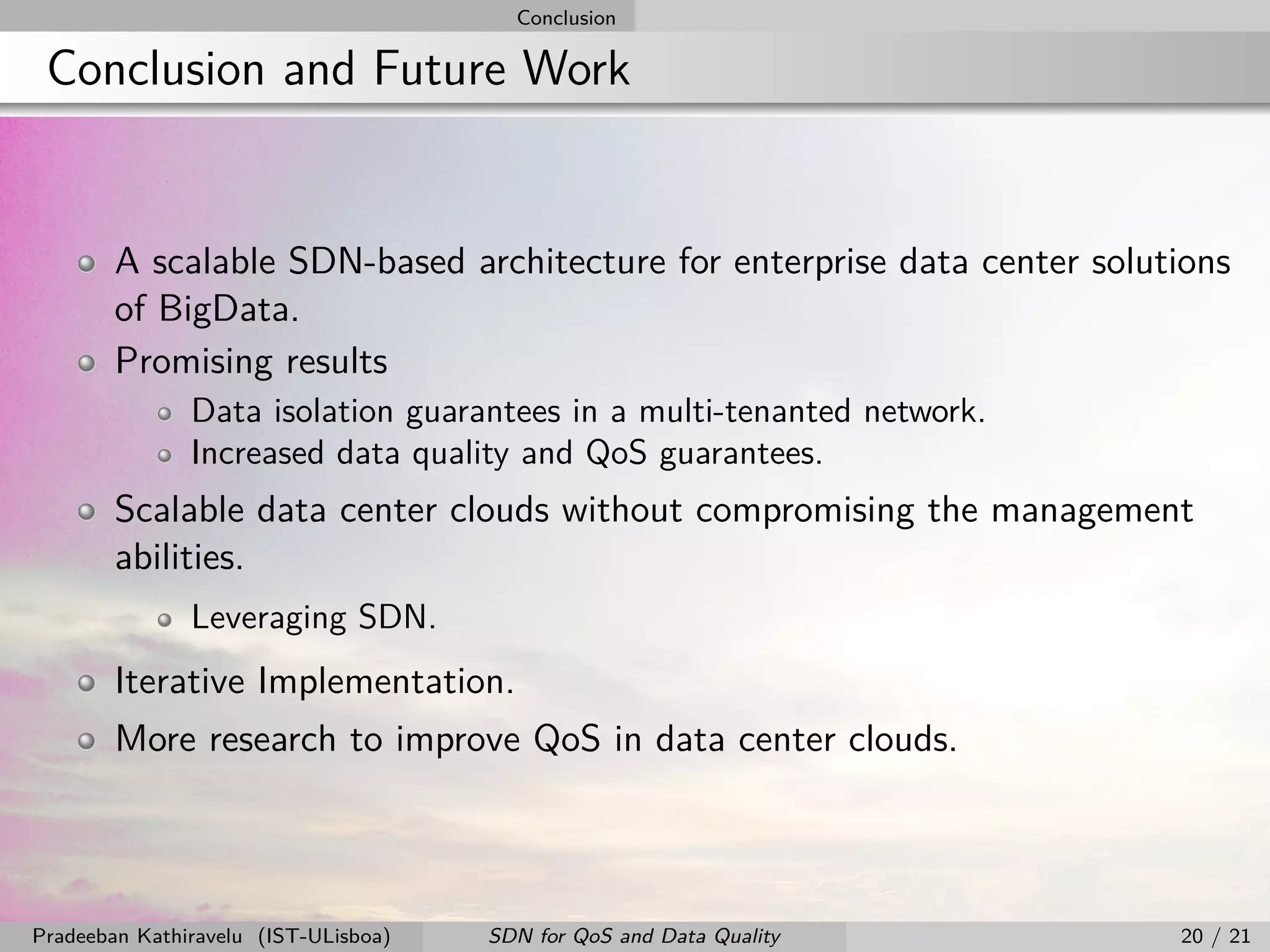 Conclusion
Conclusion and Future Work
A scalable SDN-based architecture for enterprise data center solutions
of BigData.
Promising results
Data isolation guarantees in a multi-tenanted network.
Increased data quality and QoS guarantees.
Scalable data center clouds without compromising the management
abilities.
Leveraging SDN.
Iterative Implementation.
More research to improve QoS in data center clouds.
Pradeeban Kathiravelu (IST-ULisboa) SDN for QoS and Data Quality 20 / 21
 