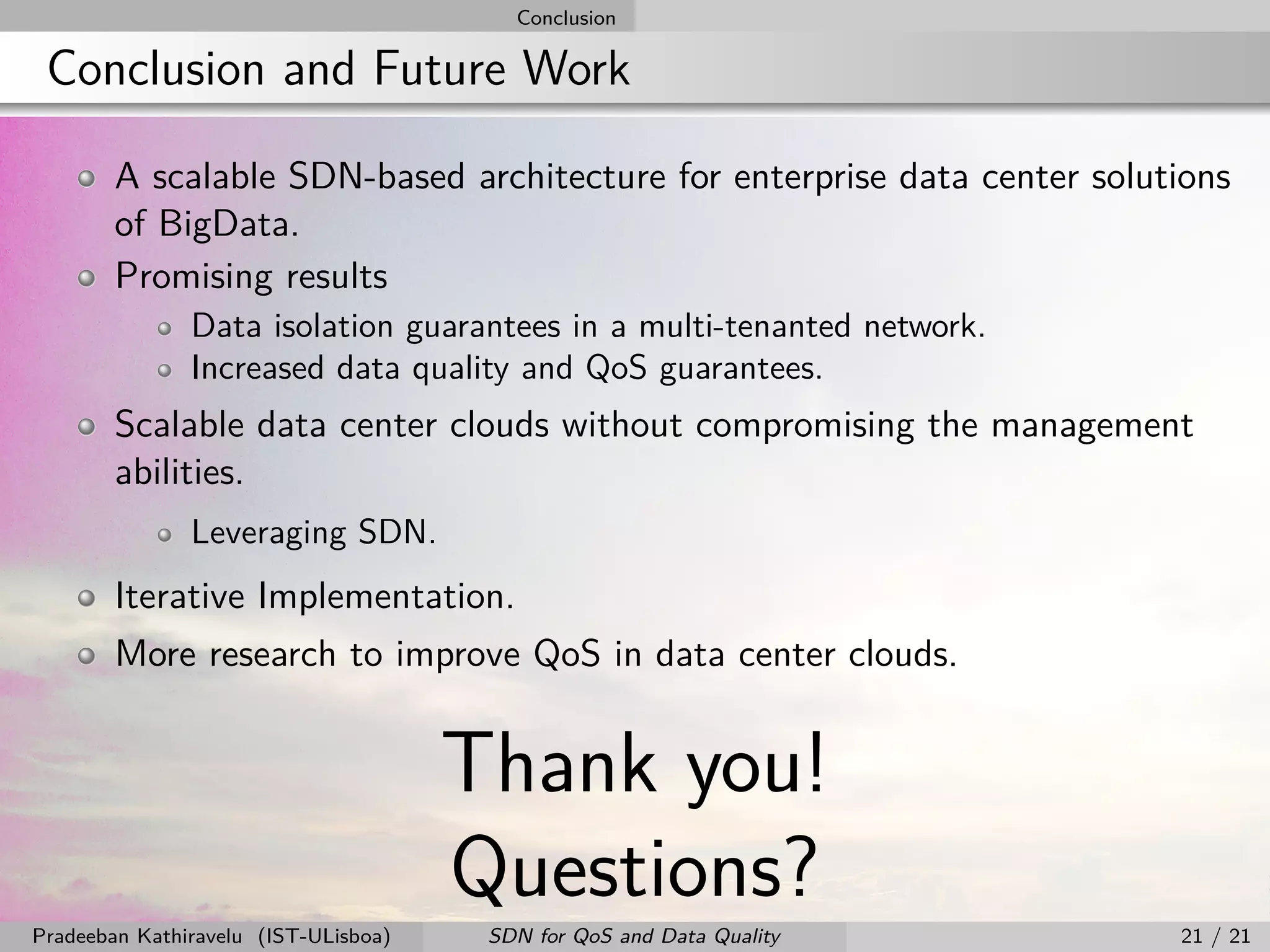 Conclusion
Conclusion and Future Work
A scalable SDN-based architecture for enterprise data center solutions
of BigData.
Promising results
Data isolation guarantees in a multi-tenanted network.
Increased data quality and QoS guarantees.
Scalable data center clouds without compromising the management
abilities.
Leveraging SDN.
Iterative Implementation.
More research to improve QoS in data center clouds.
Thank you!
Questions?
Pradeeban Kathiravelu (IST-ULisboa) SDN for QoS and Data Quality 21 / 21
 