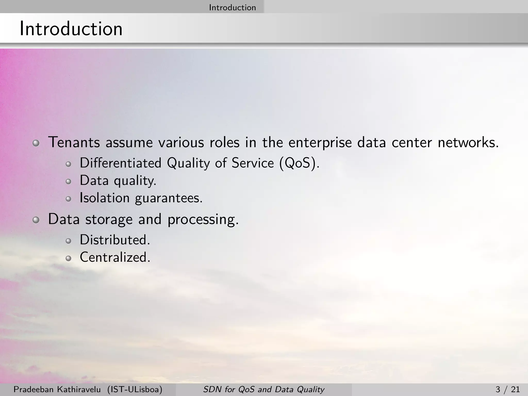 Introduction
Introduction
Tenants assume various roles in the enterprise data center networks.
Diﬀerentiated Quality of Service (QoS).
Data quality.
Isolation guarantees.
Data storage and processing.
Distributed.
Centralized.
Pradeeban Kathiravelu (IST-ULisboa) SDN for QoS and Data Quality 3 / 21
 